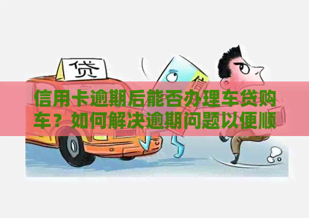 信用卡逾期后能否办理车贷购车？如何解决逾期问题以便顺利购车？