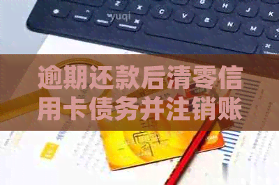 逾期还款后清零信用卡债务并注销账户的操作步骤与注意事项