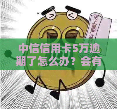 中信信用卡5万逾期了怎么办？会有什么后果？费用和利息是多少？