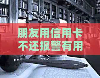 朋友用信用卡不还报警有用吗有借条：解决办法与风险提示