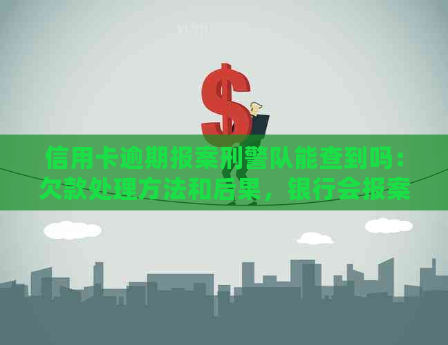 信用卡逾期报案刑警队能查到吗：欠款处理方法和后果，银行会报案吗？