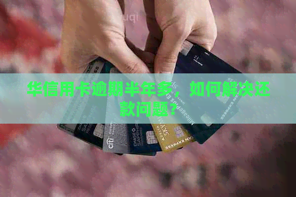华信用卡逾期半年多，如何解决还款问题？