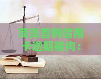 菏泽首例信用卡逾期被拘：原因解读、后果分析及应对策略