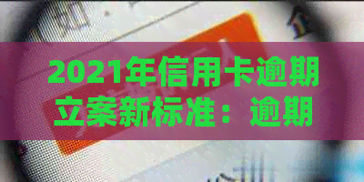 2021年信用卡逾期立案新标准：逾期量刑与处理方式全解析