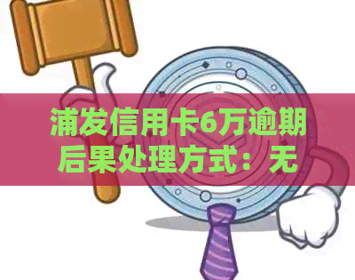 浦发信用卡6万逾期后果处理方式：无法避免的影响与解决策略