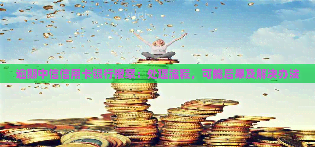 逾期中信信用卡银行报案：处理流程，可能后果及解决办法