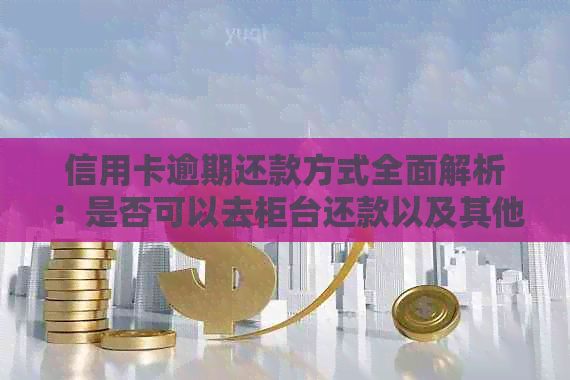 信用卡逾期还款方式全面解析：是否可以去柜台还款以及其他还款方式