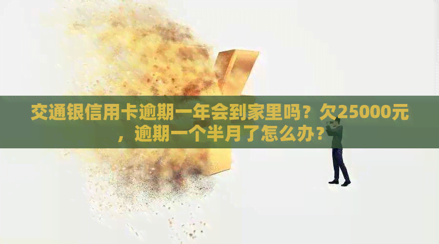 交通银信用卡逾期一年会到家里吗？欠25000元，逾期一个半月了怎么办？