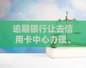 逾期银行让去信用卡中心办理、贷款和处理，信用逾期银行上门