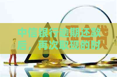中信银行逾期还款后，再次取现的时间限制及相关注意事项