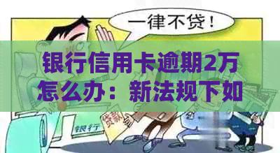 银行信用卡逾期2万怎么办：新法规下如何应对及可能的后果