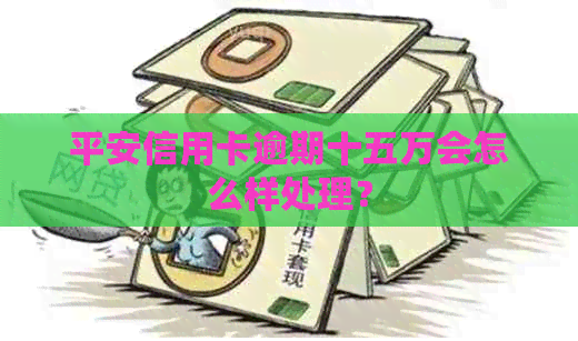 平安信用卡逾期十五万会怎么样处理？