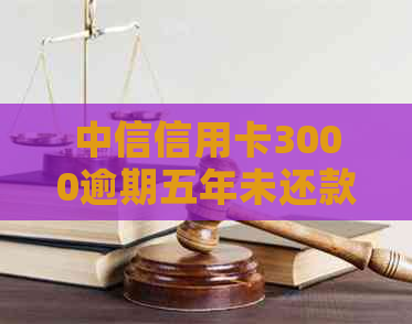中信信用卡3000逾期五年未还款，现在该怎么办？