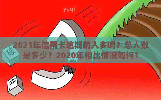 2021年信用卡逾期的人多吗？总人数是多少？2020年相比情况如何？
