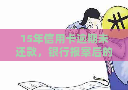 15年信用卡逾期未还款，银行报案后的结果如何？是否会产生严重后果？