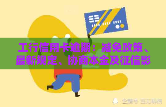 工行信用卡逾期：减免政策、最新规定、协商本金及影响解答与处理建议
