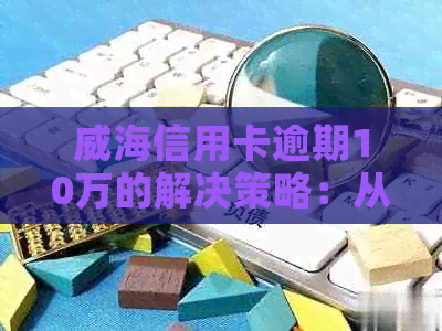 威海信用卡逾期10万的解决策略：从法律、财务到心理的全方位应对方法