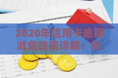 2020年信用卡逾期减免政策详解：标准、流程与影响因素全解析