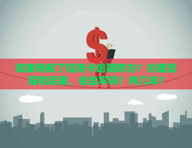 如果残疾了信用卡逾期咋办？办理流程和后果，会坐牢吗？判几年？