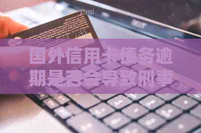 国外信用卡债务逾期是否会导致刑事指控？解决方法和注意事项一览
