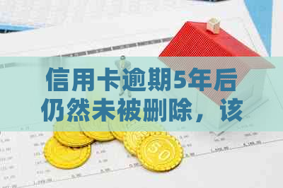信用卡逾期5年后仍然未被删除，该如何解决？了解完整解决方案及应对策略