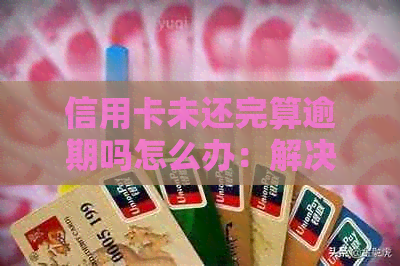 信用卡未还完算逾期吗怎么办：解决办法和办理流程