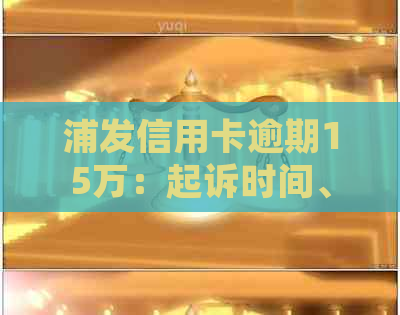 浦发信用卡逾期15万：起诉时间、协商还款方案及可能的影响全面解答