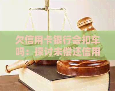 欠信用卡银行会扣车吗：探讨未偿还信用卡欠款是否会导致车辆被扣押
