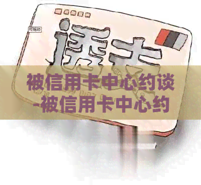 被信用卡中心约谈-被信用卡中心约谈会怎么样
