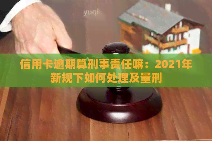 信用卡逾期算刑事责任嘛：2021年新规下如何处理及量刑