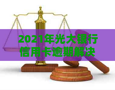 2021年光大银行信用卡逾期解决全攻略：如何应对、期还款及影响分析