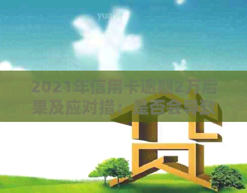 2021年信用卡逾期2万后果及应对措：是否会导致坐牢？如何解决逾期问题？