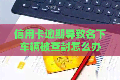 信用卡逾期导致名下车辆被查封怎么办？如何解除抵押限制？