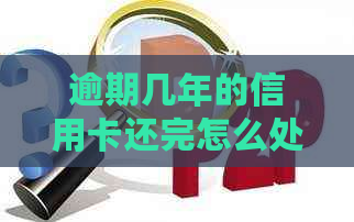 逾期几年的信用卡还完怎么处理：解决方案和后续贷款影响