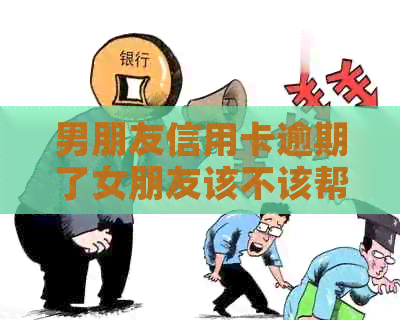 男朋友信用卡逾期了女朋友该不该帮他还款：讨论女方在这种情况下的责任。
