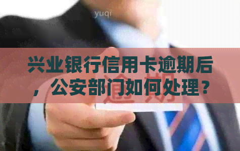 兴业银行信用卡逾期后，公安部门如何处理？以及逾期还款的后果和解决办法