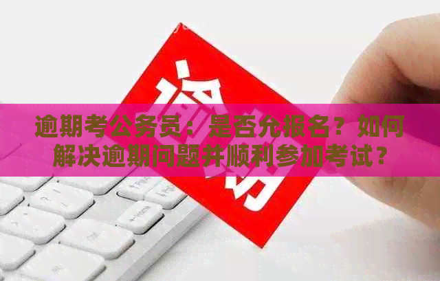 逾期考公务员：是否允报名？如何解决逾期问题并顺利参加考试？