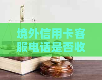境外信用卡客服电话是否收费及其相关问题解答