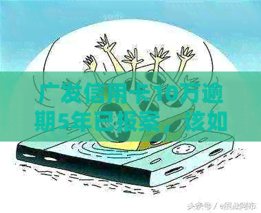 广发信用卡10万逾期5年已报案，该如何处理和解决？
