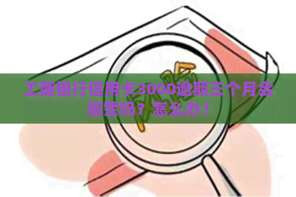 工商银行信用卡3000逾期三个月会报警吗？怎么办？