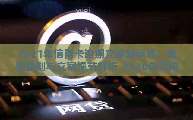 2021年信用卡逾期立案新标准：逾期量刑与立案细节解析-2020年信用卡逾期立案标准
