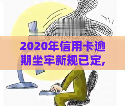 2020年信用卡逾期坐牢新规已定,你可要小心了!-2021年信用卡逾期坐牢新规已定