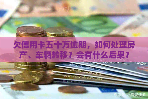 欠信用卡五十万逾期，如何处理房产、车辆转移？会有什么后果？
