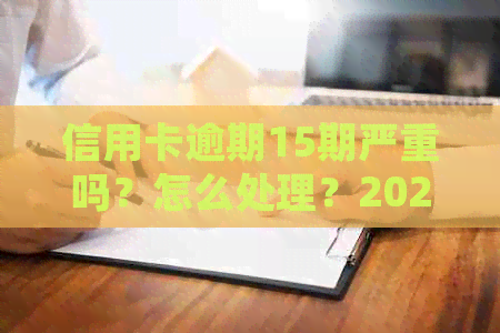 信用卡逾期15期严重吗？怎么处理？2021年逾期15天，15万逾期一年多少息