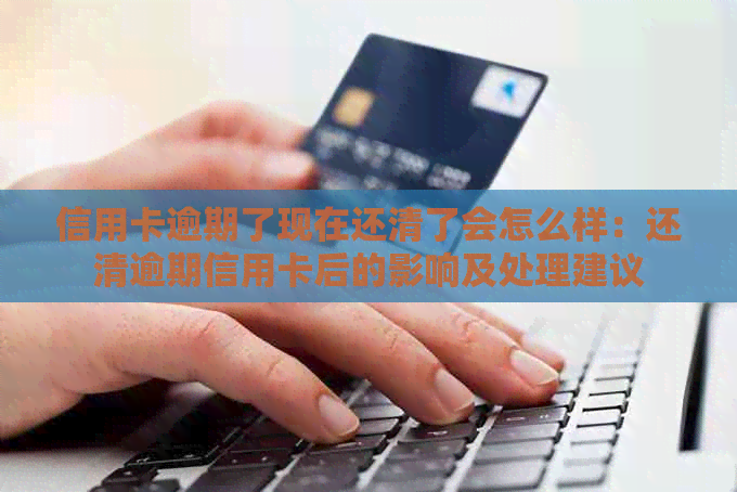 信用卡逾期了现在还清了会怎么样：还清逾期信用卡后的影响及处理建议