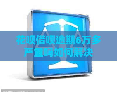 花呗借呗逾期6万多严重吗如何解决